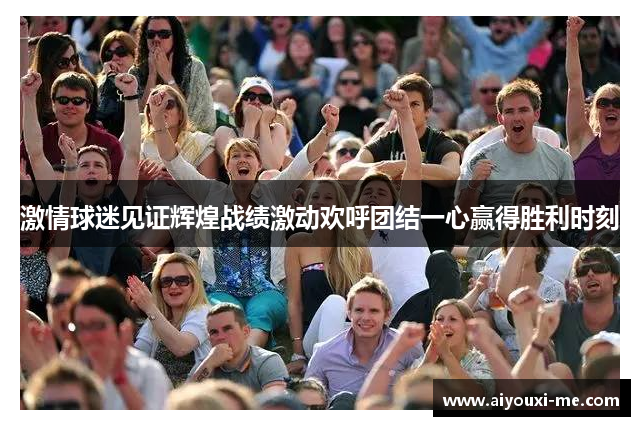 激情球迷见证辉煌战绩激动欢呼团结一心赢得胜利时刻