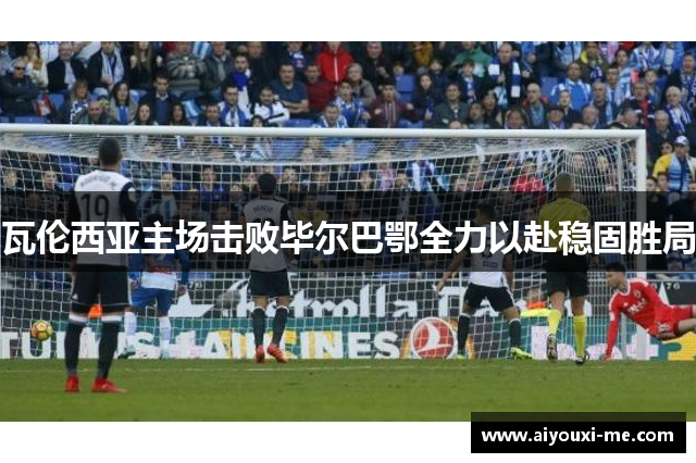 瓦伦西亚主场击败毕尔巴鄂全力以赴稳固胜局
