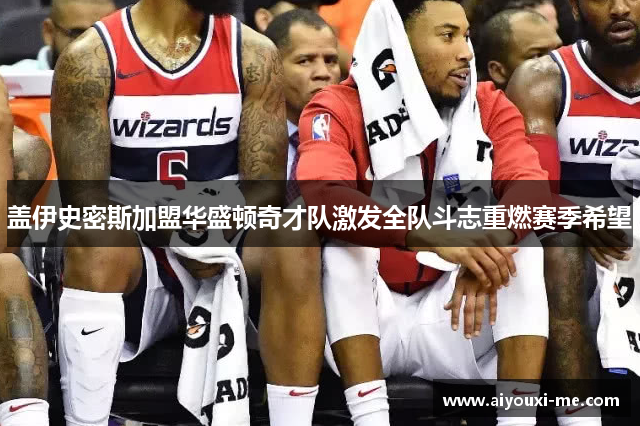 盖伊史密斯加盟华盛顿奇才队激发全队斗志重燃赛季希望