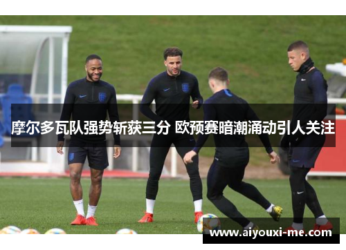 摩尔多瓦队强势斩获三分 欧预赛暗潮涌动引人关注