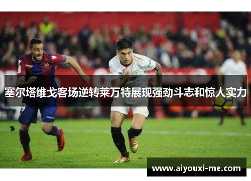塞尔塔维戈客场逆转莱万特展现强劲斗志和惊人实力